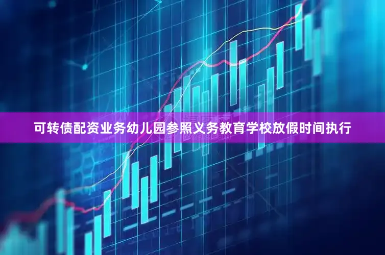 可转债配资业务幼儿园参照义务教育学校放假时间执行