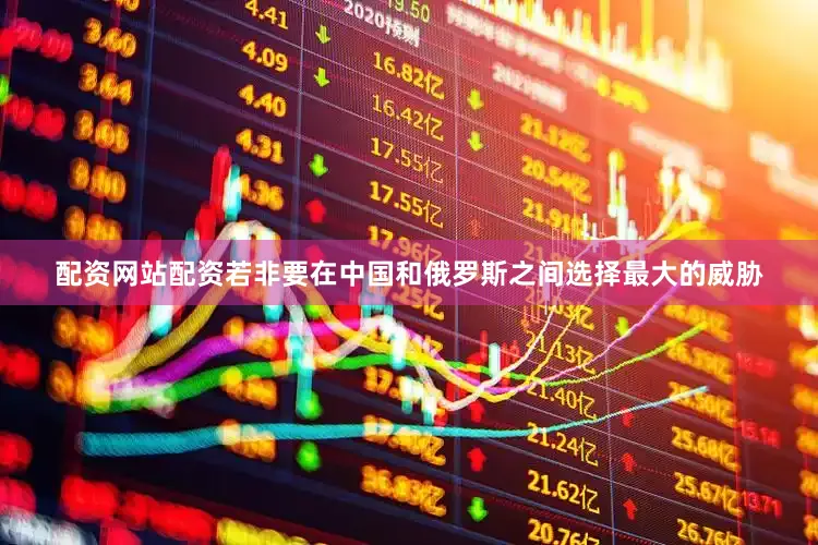 配资网站配资若非要在中国和俄罗斯之间选择最大的威胁