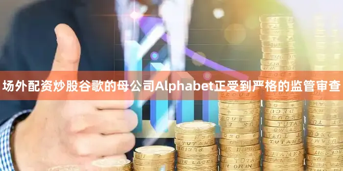 场外配资炒股谷歌的母公司Alphabet正受到严格的监管审查