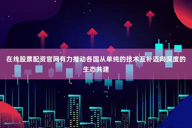 在线股票配资官网有力推动各国从单纯的技术互补迈向深度的生态共建