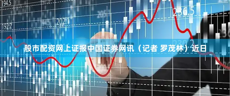 股市配资网上证报中国证券网讯（记者 罗茂林）近日